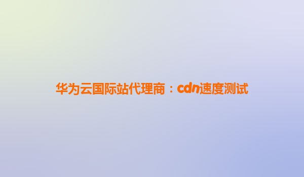 华为云国际站代理商：cdn速度测试