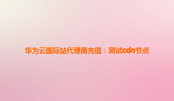华为云国际站代理商充值：测试cdn节点