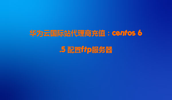 华为云国际站代理商充值：centos 6.5 配置ftp服务器