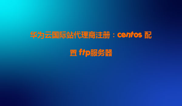 华为云国际站代理商注册：centos 配置 ftp服务器
