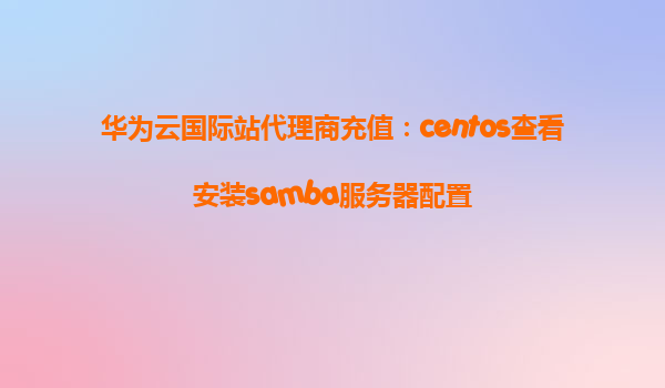华为云国际站代理商充值：centos查看安装samba服务器配置