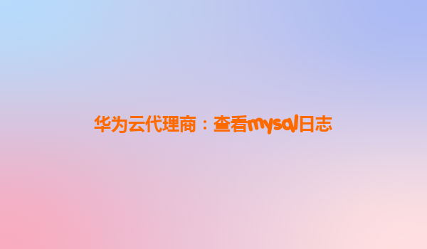 华为云代理商：查看mysql日志