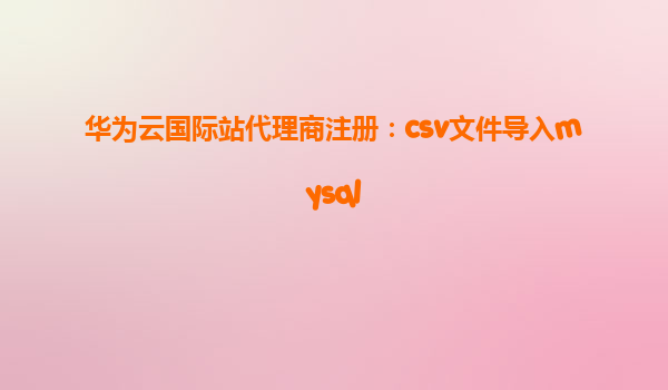 华为云国际站代理商注册：csv文件导入mysql