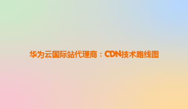 华为云国际站代理商：CDN技术路线图