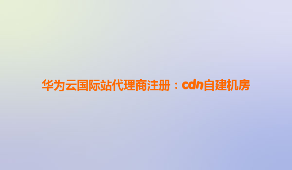 华为云国际站代理商注册：cdn自建机房
