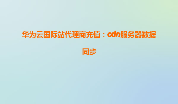 华为云国际站代理商充值：cdn服务器数据同步