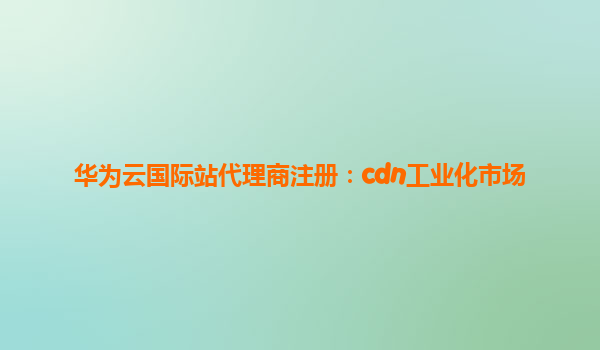 华为云国际站代理商注册：cdn工业化市场