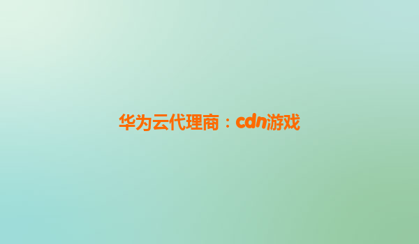 华为云代理商：cdn游戏