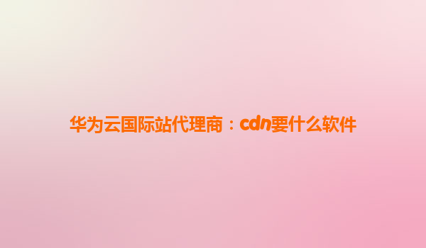 华为云国际站代理商：cdn要什么软件