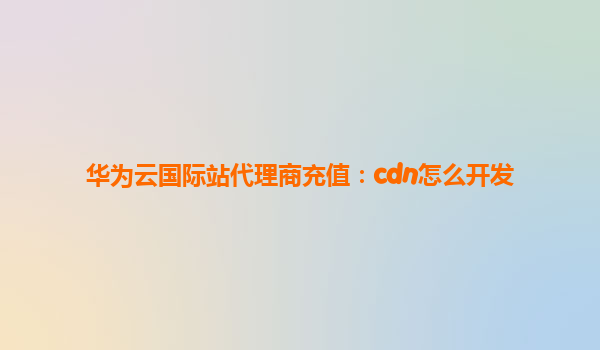 华为云国际站代理商充值：cdn怎么开发