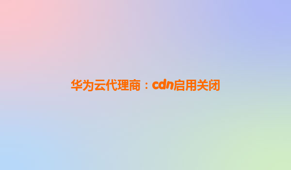 华为云代理商：cdn启用关闭