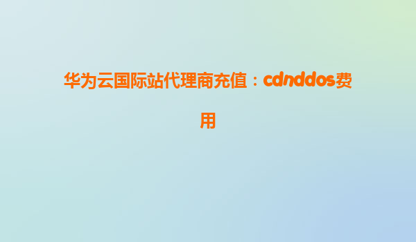 华为云国际站代理商充值：cdnddos费用