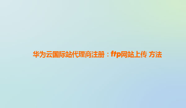 华为云国际站代理商注册：ftp网站上传 方法