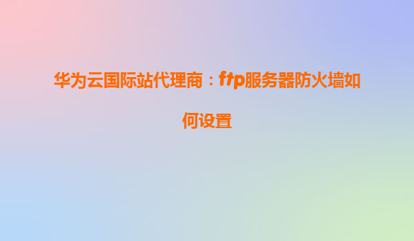 华为云国际站代理商：ftp服务器防火墙如何设置