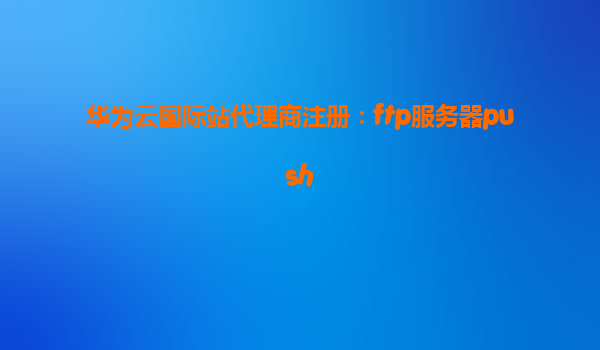 华为云国际站代理商注册：ftp服务器push