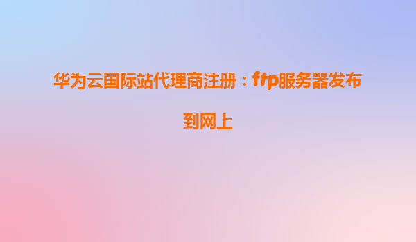 华为云国际站代理商注册：ftp服务器发布到网上
