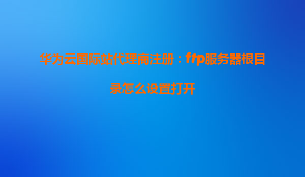 华为云国际站代理商注册：ftp服务器根目录怎么设置打开