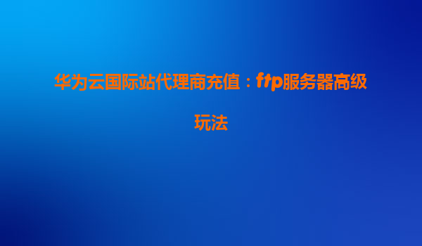 华为云国际站代理商充值：ftp服务器高级玩法