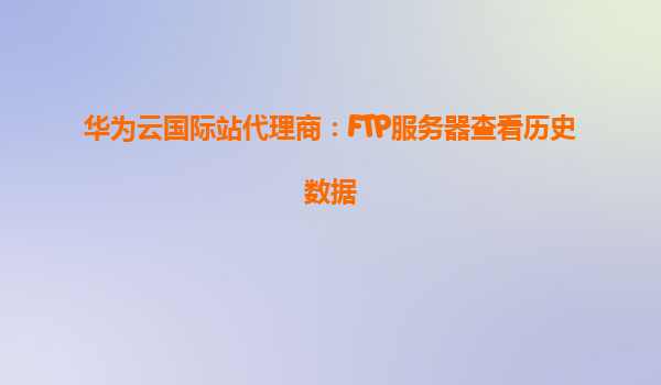 华为云国际站代理商：FTP服务器查看历史数据
