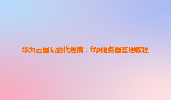 华为云国际站代理商：ftp服务器管理教程
