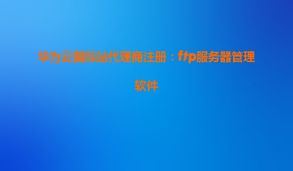 华为云国际站代理商注册：ftp服务器管理软件