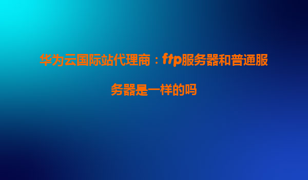华为云国际站代理商：ftp服务器和普通服务器是一样的吗