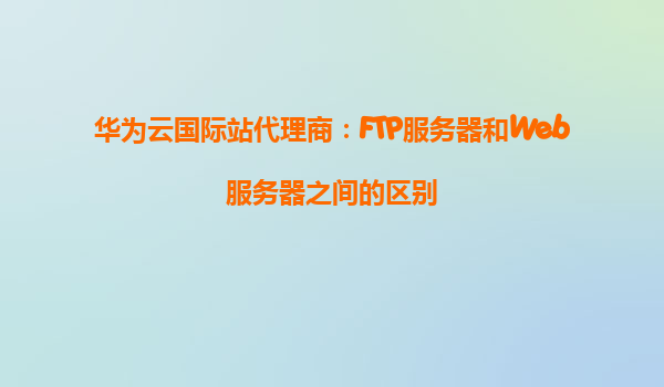 华为云国际站代理商：FTP服务器和Web服务器之间的区别