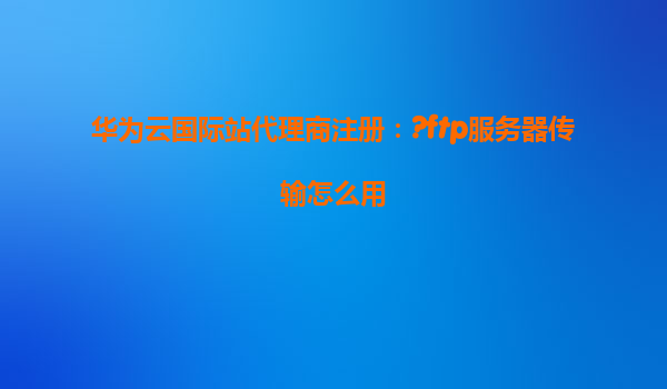华为云国际站代理商注册：?ftp服务器传输怎么用
