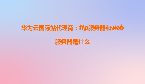 华为云国际站代理商：ftp服务器和web服务器是什么