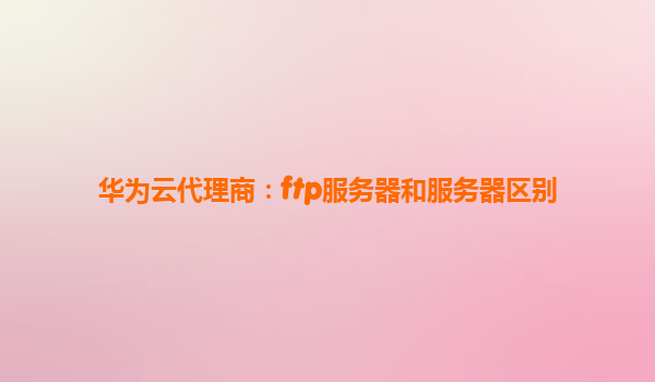 华为云代理商：ftp服务器和服务器区别