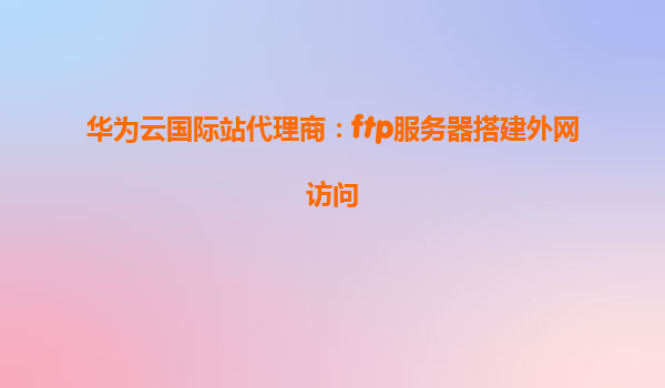 华为云国际站代理商：ftp服务器搭建外网访问