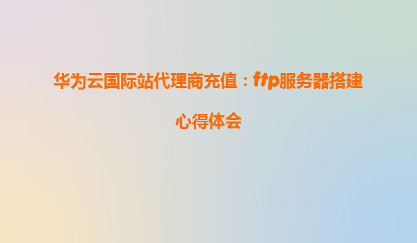 华为云国际站代理商充值：ftp服务器搭建心得体会