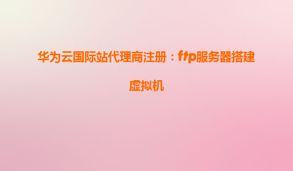 华为云国际站代理商注册：ftp服务器搭建虚拟机