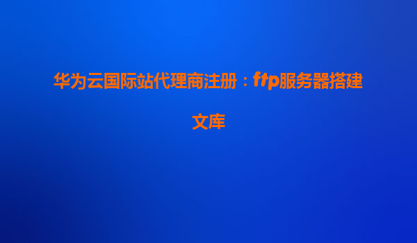 华为云国际站代理商注册：ftp服务器搭建文库