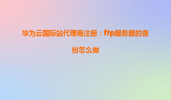 华为云国际站代理商注册：ftp服务器的备份怎么做