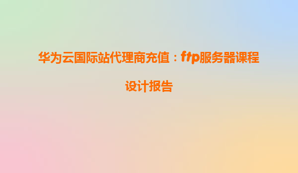 华为云国际站代理商充值：ftp服务器课程设计报告