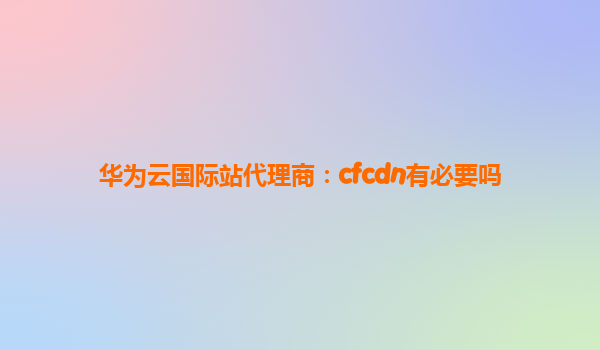 华为云国际站代理商：cfcdn有必要吗