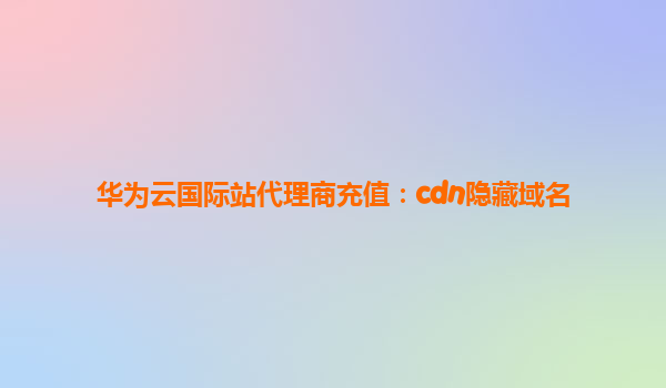 华为云国际站代理商充值：cdn隐藏域名