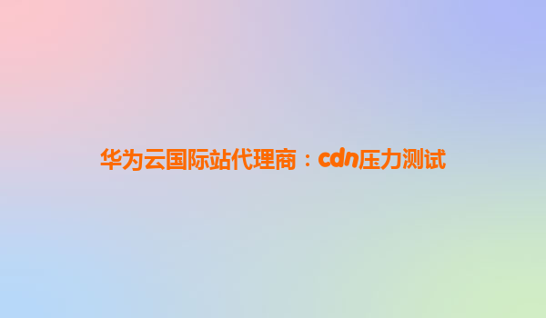 华为云国际站代理商：cdn压力测试