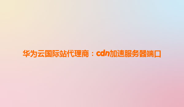 华为云国际站代理商：cdn加速服务器端口