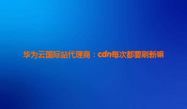 华为云国际站代理商：cdn每次都要刷新嘛