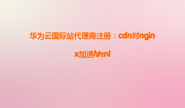 华为云国际站代理商注册：cdn对nginx加速html