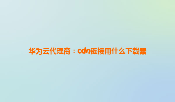 华为云代理商：cdn链接用什么下载器