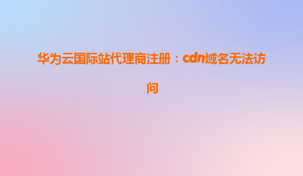 华为云国际站代理商注册：cdn域名无法访问