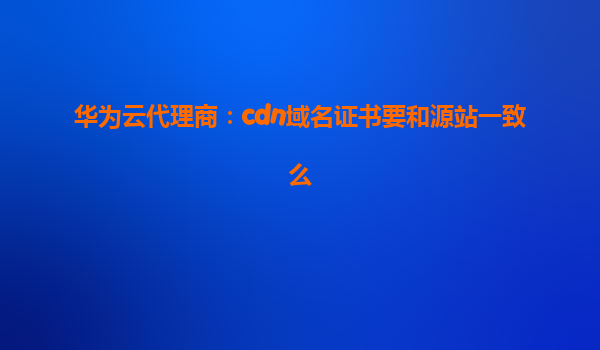 华为云代理商：cdn域名证书要和源站一致么