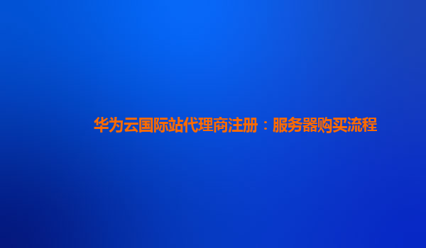 华为云国际站代理商注册：服务器购买流程
