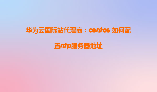 华为云国际站代理商：centos 如何配置ntp服务器地址