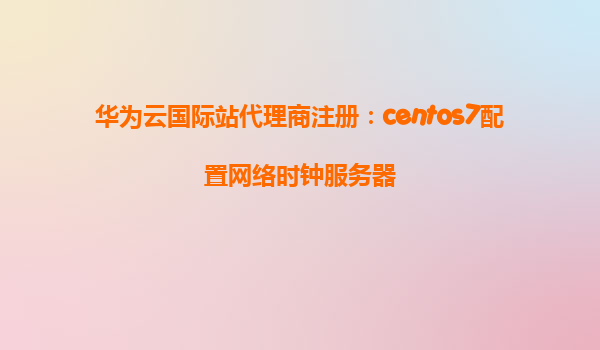 华为云国际站代理商注册：centos7配置网络时钟服务器