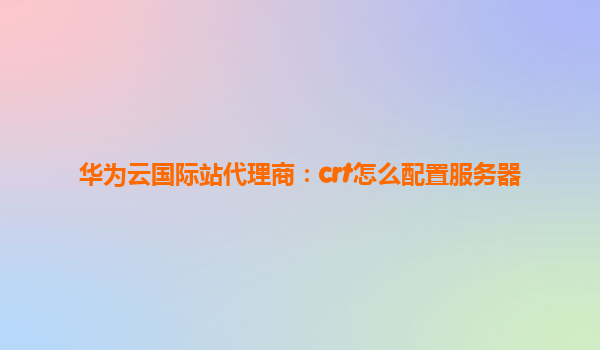 华为云国际站代理商：crt怎么配置服务器