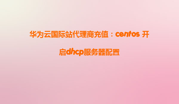 华为云国际站代理商充值：centos 开启dhcp服务器配置